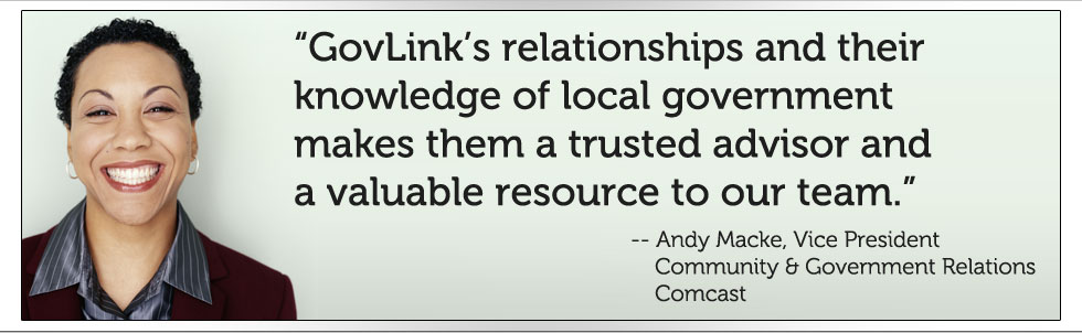 GovLink's relationships and their knowledge of local government makes them a trusted advisor and a valuable resource to our team. -- Andy Macke, Vice President Community & Government Relations, Comcast
